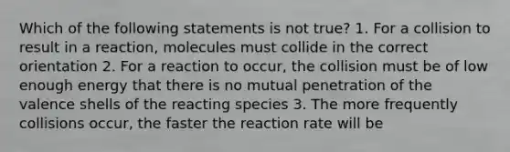 Which of the following statements is not true? 1. For a collision to result in a reaction, molecules must collide in the correct orientation 2. For a reaction to occur, the collision must be of low enough energy that there is no mutual penetration of the valence shells of the reacting species 3. The more frequently collisions occur, the faster the reaction rate will be