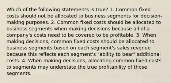 Which of the following statements is true? 1. Common fixed costs should not be allocated to business segments for decision-making purposes. 2. Common fixed costs should be allocated to business segments when making decisions because all of a company's costs need to be covered to be profitable. 3. When making decisions, common fixed costs should be allocated to business segments based on each segment's sales revenue because this reflects each segment's "ability to bear" additional costs. 4. When making decisions, allocating common fixed costs to segments may understate the true profitability of those segments.