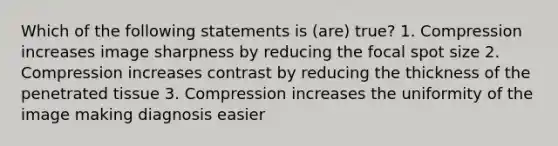 Which of the following statements is (are) true? 1. Compression increases image sharpness by reducing the focal spot size 2. Compression increases contrast by reducing the thickness of the penetrated tissue 3. Compression increases the uniformity of the image making diagnosis easier