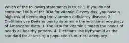 Which of the following statements is true? 1. If you do not consume 100% of the RDA for vitamin C every day, you have a high risk of developing the vitamin's deficiency disease. 2. Dietitians use Daily Values to determine the nutritional adequacy of Americans' diets. 3. The RDA for vitamin E meets the needs of nearly all healthy persons. 4. Dietitians use MyPyramid as the standard for assessing a population's nutrient adequacy.