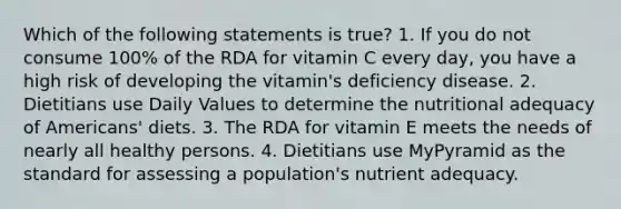 Which of the following statements is true? 1. If you do not consume 100% of the RDA for vitamin C every day, you have a high risk of developing the vitamin's deficiency disease. 2. Dietitians use Daily Values to determine the nutritional adequacy of Americans' diets. 3. The RDA for vitamin E meets the needs of nearly all healthy persons. 4. Dietitians use MyPyramid as the standard for assessing a population's nutrient adequacy.