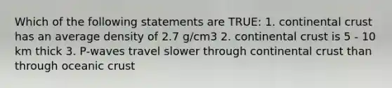 Which of the following statements are TRUE: 1. continental crust has an average density of 2.7 g/cm3 2. continental crust is 5 - 10 km thick 3. P-waves travel slower through continental crust than through oceanic crust