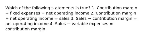 Which of the following statements is true? 1. Contribution margin + fixed expenses = net operating income 2. Contribution margin + net operating income = sales 3. Sales − contribution margin = net operating income 4. Sales − variable expenses = contribution margin