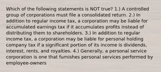 Which of the following statements is NOT true? 1.) A controlled group of corporations must file a consolidated return. 2.) In addition to regular income tax, a corporation may be liable for accumulated earnings tax if it accumulates profits instead of distributing them to shareholders. 3.) In addition to regular income tax, a corporation may be liable for personal holding company tax if a significant portion of its income is dividends, interest, rents, and royalties. 4.) Generally, a personal service corporation is one that furnishes personal services performed by employee-owners