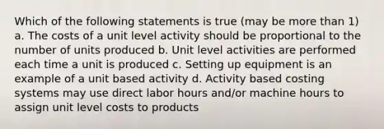 Which of the following statements is true (may be more than 1) a. The costs of a unit level activity should be proportional to the number of units produced b. Unit level activities are performed each time a unit is produced c. Setting up equipment is an example of a unit based activity d. Activity based costing systems may use direct labor hours and/or machine hours to assign unit level costs to products