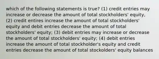 which of the following statements is true? (1) credit entries may increase or decrease the amount of total stockholders' equity, (2) credit entires increase the amount of total stockholders' equity and debit entries decrease the amount of total stockholders' equity; (3) debit entries may increase or decrease the amount of total stockholders' equity; (4) debit entries increase the amount of total stockholder's equity and credit entries decrease the amount of total stockolders' equity balances