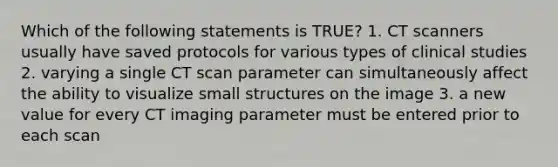 Which of the following statements is TRUE? 1. CT scanners usually have saved protocols for various types of clinical studies 2. varying a single CT scan parameter can simultaneously affect the ability to visualize small structures on the image 3. a new value for every CT imaging parameter must be entered prior to each scan