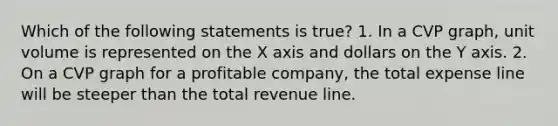 Which of the following statements is true? 1. In a CVP graph, unit volume is represented on the X axis and dollars on the Y axis. 2. On a CVP graph for a profitable company, the total expense line will be steeper than the total revenue line.