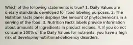 Which of the following statements is true? 1. Daily Values are dietary standards developed for food labeling purposes. 2. The Nutrition Facts panel displays the amount of phytochemicals in a serving of the food. 3. Nutrition Facts labels provide information about amounts of ingredients in product recipes. 4. If you do not consume 100% of the Daily Values for nutrients, you have a high risk of developing nutritional-deficiency disorders.