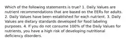 Which of the following statements is true? 1. Daily Values are nutrient recommendations that are based on the EERs for adults. 2. Daily Values have been established for each nutrient. 3. Daily Values are dietary standards developed for food labeling purposes. 4. If you do not consume 100% of the Daily Values for nutrients, you have a high risk of developing nutritional deficiency disorders.