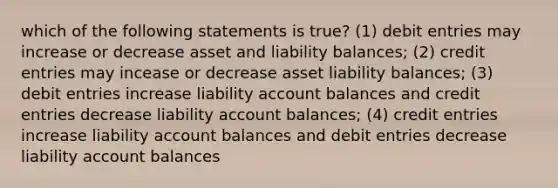 which of the following statements is true? (1) debit entries may increase or decrease asset and liability balances; (2) credit entries may incease or decrease asset liability balances; (3) debit entries increase liability account balances and credit entries decrease liability account balances; (4) credit entries increase liability account balances and debit entries decrease liability account balances