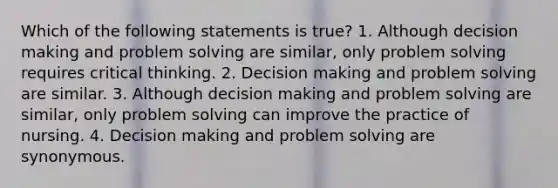 Which of the following statements is true? 1. Although decision making and problem solving are similar, only problem solving requires critical thinking. 2. Decision making and problem solving are similar. 3. Although decision making and problem solving are similar, only problem solving can improve the practice of nursing. 4. Decision making and problem solving are synonymous.