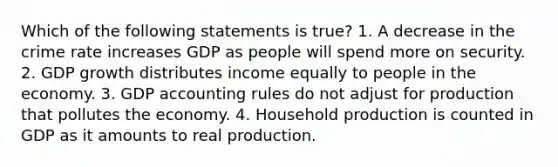 Which of the following statements is​ true? 1. A decrease in the crime rate increases GDP as people will spend more on security. 2. GDP growth distributes income equally to people in the economy. 3. GDP accounting rules do not adjust for production that pollutes the economy. 4. Household production is counted in GDP as it amounts to real production.