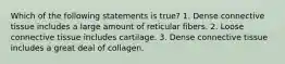 Which of the following statements is true? 1. Dense connective tissue includes a large amount of reticular fibers. 2. Loose connective tissue includes cartilage. 3. Dense connective tissue includes a great deal of collagen.