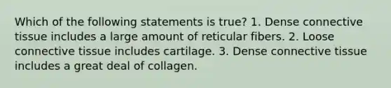 Which of the following statements is true? 1. Dense connective tissue includes a large amount of reticular fibers. 2. Loose connective tissue includes cartilage. 3. Dense connective tissue includes a great deal of collagen.