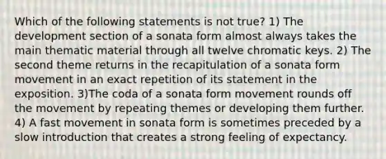 Which of the following statements is not true? 1) The development section of a sonata form almost always takes the main thematic material through all twelve chromatic keys. 2) The second theme returns in the recapitulation of a sonata form movement in an exact repetition of its statement in the exposition. 3)The coda of a sonata form movement rounds off the movement by repeating themes or developing them further. 4) A fast movement in sonata form is sometimes preceded by a slow introduction that creates a strong feeling of expectancy.