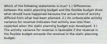 Which of the following statements is true? 1.) Differences between the static planning budget and the flexible budget show what should have happened because the actual level of activity differed from what had been planned. 2.) An unfavorable activity variance for revenue indicates that activity was less than expected when the static planning budget was developed. 3.) The activity variance for revenue is favorable if the revenue in the flexible budget exceeds the revenue in the static planning budget.