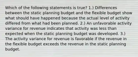 Which of the following statements is true? 1.) Differences between the static planning budget and the flexible budget show what should have happened because the actual level of activity differed from what had been planned. 2.) An unfavorable activity variance for revenue indicates that activity was <a href='https://www.questionai.com/knowledge/k7BtlYpAMX-less-than' class='anchor-knowledge'>less than</a> expected when the static planning budget was developed. 3.) The activity variance for revenue is favorable if the revenue in the flexible budget exceeds the revenue in the static planning budget.