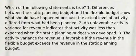 Which of the following statements is true? 1. Differences between the static planning budget and the flexible budget show what should have happened because the actual level of activity differed from what had been planned. 2. An unfavorable activity variance for revenue indicates that activity was less than expected when the static planning budget was developed. 3. The activity variance for revenue is favorable if the revenue in the flexible budget exceeds the revenue in the static planning budget.