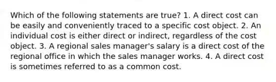 Which of the following statements are true? 1. A direct cost can be easily and conveniently traced to a specific cost object. 2. An individual cost is either direct or indirect, regardless of the cost object. 3. A regional sales manager's salary is a direct cost of the regional office in which the sales manager works. 4. A direct cost is sometimes referred to as a common cost.