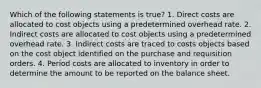 Which of the following statements is true? 1. Direct costs are allocated to cost objects using a predetermined overhead rate. 2. Indirect costs are allocated to cost objects using a predetermined overhead rate. 3. Indirect costs are traced to costs objects based on the cost object identified on the purchase and requisition orders. 4. Period costs are allocated to inventory in order to determine the amount to be reported on the balance sheet.