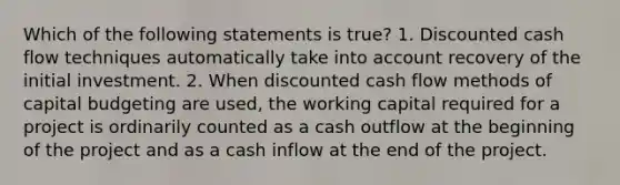 Which of the following statements is true? 1. Discounted cash flow techniques automatically take into account recovery of the initial investment. 2. When discounted cash flow methods of capital budgeting are used, the working capital required for a project is ordinarily counted as a cash outflow at the beginning of the project and as a cash inflow at the end of the project.