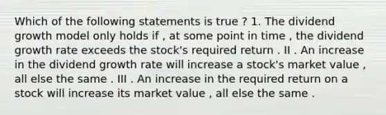 Which of the following statements is true ? 1. The dividend growth model only holds if , at some point in time , the dividend growth rate exceeds the stock's required return . II . An increase in the dividend growth rate will increase a stock's market value , all else the same . III . An increase in the required return on a stock will increase its market value , all else the same .