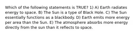 Which of the following statements is TRUE? 1) A) Earth radiates energy to space. B) The Sun is a type of Black Hole. C) The Sun essentially functions as a blackbody. D) Earth emits more energy per area than the Sun. E) The atmosphere absorbs more energy directly from the sun than it reflects to space.