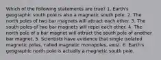 Which of the following statements are true? 1. Earth's geographic south pole is also a magnetic south pole. 2. The north poles of two bar magnets will attract each other. 3. The south poles of two bar magnets will repel each other. 4. The north pole of a bar magnet will attract the south pole of another bar magnet. 5. Scientists have evidence that single isolated magnetic poles, called magnetic monopoles, exist. 6. Earth's geographic north pole is actually a magnetic south pole.