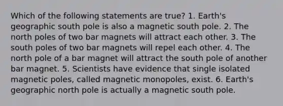 Which of the following statements are true? 1. Earth's geographic south pole is also a magnetic south pole. 2. The north poles of two bar magnets will attract each other. 3. The south poles of two bar magnets will repel each other. 4. The north pole of a bar magnet will attract the south pole of another bar magnet. 5. Scientists have evidence that single isolated magnetic poles, called magnetic monopoles, exist. 6. Earth's geographic north pole is actually a magnetic south pole.