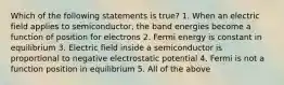 Which of the following statements is true? 1. When an electric field applies to semiconductor, the band energies become a function of position for electrons 2. Fermi energy is constant in equilibrium 3. Electric field inside a semiconductor is proportional to negative electrostatic potential 4. Fermi is not a function position in equilibrium 5. All of the above