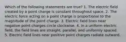 Which of the following statements are true? 1. The electric field created by a point charge is constant throughout space. 2. The electric force acting on a point charge is proportional to the magnitude of the point charge. 3. Electric field lines near negative point charges circle clockwise. 4. In a uniform electric field, the field lines are straight, parallel, and uniformly spaced. 5. Electric field lines near positive point charges radiate outward.