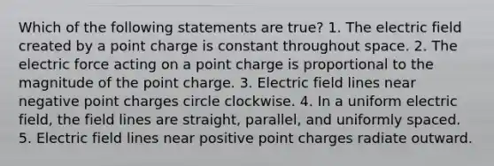 Which of the following statements are true? 1. The electric field created by a point charge is constant throughout space. 2. The electric force acting on a point charge is proportional to the magnitude of the point charge. 3. Electric field lines near negative point charges circle clockwise. 4. In a uniform electric field, the field lines are straight, parallel, and uniformly spaced. 5. Electric field lines near positive point charges radiate outward.