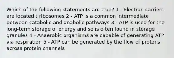 Which of the following statements are true? 1 - Electron carriers are located t ribosomes 2 - ATP is a common intermediate between catabolic and anabolic pathways 3 - ATP is used for the long-term storage of energy and so is often found in storage granules 4 - Anaerobic organisms are capable of generating ATP via respiration 5 - ATP can be generated by the flow of protons across protein channels