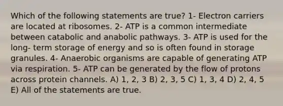 Which of the following statements are true? 1- Electron carriers are located at ribosomes. 2- ATP is a common intermediate between catabolic and anabolic pathways. 3- ATP is used for the long- term storage of energy and so is often found in storage granules. 4- Anaerobic organisms are capable of generating ATP via respiration. 5- ATP can be generated by the flow of protons across protein channels. A) 1, 2, 3 B) 2, 3, 5 C) 1, 3, 4 D) 2, 4, 5 E) All of the statements are true.