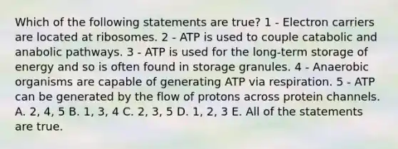 Which of the following statements are true? 1 - Electron carriers are located at ribosomes. 2 - ATP is used to couple catabolic and anabolic pathways. 3 - ATP is used for the long-term storage of energy and so is often found in storage granules. 4 - Anaerobic organisms are capable of generating ATP via respiration. 5 - ATP can be generated by the flow of protons across protein channels. A. 2, 4, 5 B. 1, 3, 4 C. 2, 3, 5 D. 1, 2, 3 E. All of the statements are true.