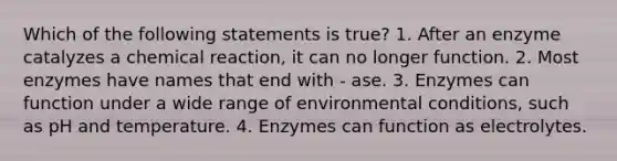 Which of the following statements is true? 1. After an enzyme catalyzes a chemical reaction, it can no longer function. 2. Most enzymes have names that end with - ase. 3. Enzymes can function under a wide range of environmental conditions, such as pH and temperature. 4. Enzymes can function as electrolytes.