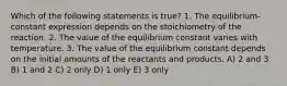 Which of the following statements is true? 1. The equilibrium-constant expression depends on the stoichiometry of the reaction. 2. The value of the equilibrium constant varies with temperature. 3. The value of the equilibrium constant depends on the initial amounts of the reactants and products. A) 2 and 3 B) 1 and 2 C) 2 only D) 1 only E) 3 only