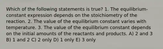 Which of the following statements is true? 1. The equilibrium-constant expression depends on the stoichiometry of the reaction. 2. The value of the equilibrium constant varies with temperature. 3. The value of the equilibrium constant depends on the initial amounts of the reactants and products. A) 2 and 3 B) 1 and 2 C) 2 only D) 1 only E) 3 only