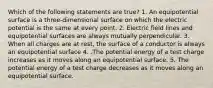 Which of the following statements are true? 1. An equipotential surface is a three-dimensional surface on which the electric potential is the same at every point. 2. Electric field lines and equipotential surfaces are always mutually perpendicular. 3. When all charges are at rest, the surface of a conductor is always an equipotential surface 4. .The potential energy of a test charge increases as it moves along an equipotential surface. 5. The potential energy of a test charge decreases as it moves along an equipotential surface.