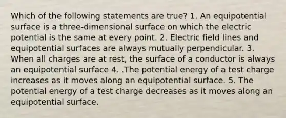 Which of the following statements are true? 1. An equipotential surface is a three-dimensional surface on which the electric potential is the same at every point. 2. Electric field lines and equipotential surfaces are always mutually perpendicular. 3. When all charges are at rest, the surface of a conductor is always an equipotential surface 4. .The potential energy of a test charge increases as it moves along an equipotential surface. 5. The potential energy of a test charge decreases as it moves along an equipotential surface.