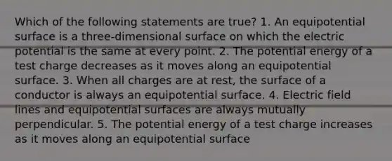 Which of the following statements are true? 1. An equipotential surface is a three-dimensional surface on which the electric potential is the same at every point. 2. The potential energy of a test charge decreases as it moves along an equipotential surface. 3. When all charges are at rest, the surface of a conductor is always an equipotential surface. 4. Electric field lines and equipotential surfaces are always mutually perpendicular. 5. The potential energy of a test charge increases as it moves along an equipotential surface