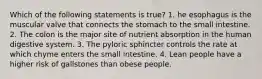 Which of the following statements is true? 1. he esophagus is the muscular valve that connects the stomach to the small intestine. 2. The colon is the major site of nutrient absorption in the human digestive system. 3. The pyloric sphincter controls the rate at which chyme enters the small intestine. 4. Lean people have a higher risk of gallstones than obese people.