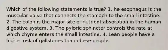 Which of the following statements is true? 1. he esophagus is the muscular valve that connects the stomach to the small intestine. 2. The colon is the major site of nutrient absorption in the human digestive system. 3. The pyloric sphincter controls the rate at which chyme enters the small intestine. 4. Lean people have a higher risk of gallstones than obese people.