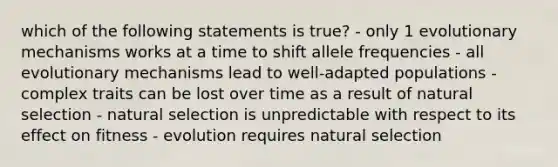 which of the following statements is true? - only 1 evolutionary mechanisms works at a time to shift allele frequencies - all evolutionary mechanisms lead to well-adapted populations - complex traits can be lost over time as a result of natural selection - natural selection is unpredictable with respect to its effect on fitness - evolution requires natural selection