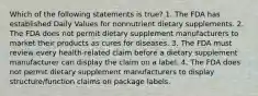 Which of the following statements is true? 1. The FDA has established Daily Values for nonnutrient dietary supplements. 2. The FDA does not permit dietary supplement manufacturers to market their products as cures for diseases. 3. The FDA must review every health-related claim before a dietary supplement manufacturer can display the claim on a label. 4. The FDA does not permit dietary supplement manufacturers to display structure/function claims on package labels.