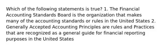 Which of the following statements is true? 1. The Financial Accounting Standards Board is the organization that makes many of the accounting standards or rules in the United States 2. Generally Accepted Accounting Principles are rules and Practices that are recognized as a general guide for financial reporting purposes in the United States