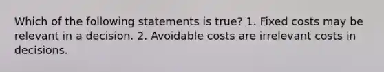 Which of the following statements is true? 1. Fixed costs may be relevant in a decision. 2. Avoidable costs are irrelevant costs in decisions.