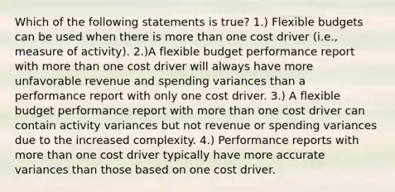 Which of the following statements is true? 1.) <a href='https://www.questionai.com/knowledge/kJsahn13VE-flexible-budgets' class='anchor-knowledge'>flexible budgets</a> can be used when there is <a href='https://www.questionai.com/knowledge/keWHlEPx42-more-than' class='anchor-knowledge'>more than</a> one cost driver (i.e., measure of activity). 2.)A flexible budget performance report with more than one cost driver will always have more unfavorable revenue and spending variances than a performance report with only one cost driver. 3.) A flexible budget performance report with more than one cost driver can contain activity variances but not revenue or spending variances due to the increased complexity. 4.) Performance reports with more than one cost driver typically have more accurate variances than those based on one cost driver.
