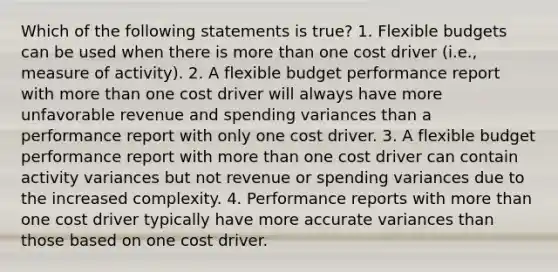 Which of the following statements is true? 1. <a href='https://www.questionai.com/knowledge/kJsahn13VE-flexible-budgets' class='anchor-knowledge'>flexible budgets</a> can be used when there is <a href='https://www.questionai.com/knowledge/keWHlEPx42-more-than' class='anchor-knowledge'>more than</a> one cost driver (i.e., measure of activity). 2. A flexible budget performance report with more than one cost driver will always have more unfavorable revenue and spending variances than a performance report with only one cost driver. 3. A flexible budget performance report with more than one cost driver can contain activity variances but not revenue or spending variances due to the increased complexity. 4. Performance reports with more than one cost driver typically have more accurate variances than those based on one cost driver.